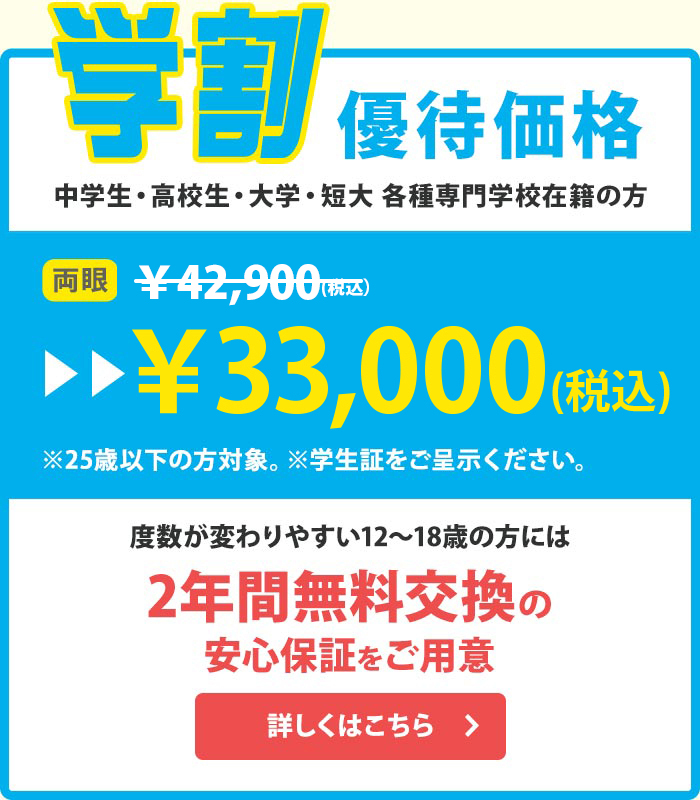 学割 優待価格 中学生・高校生・大学・短大 各種専門学校在籍の方 度数が変わりやすい12〜18歳の方には2年間無料交換の安心保証をご用意